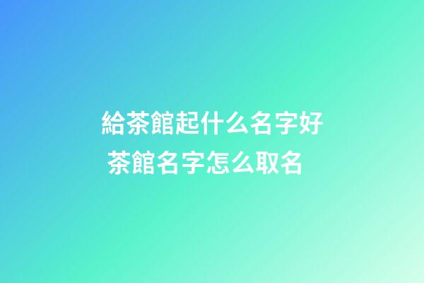 給茶館起什么名字好 茶館名字怎么取名